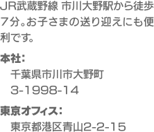 JR武蔵野線 市川大野駅から徒歩７分。お子さまの送り迎えにも便利です。本社：千葉県市川市大野町3-1998-14、東京オフィス：東京都港区青山2-2-15