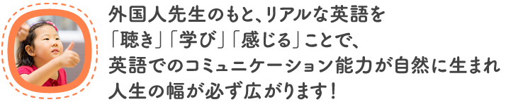 外国人先生のもと、リアルな英語を 「聴き」「学び」「感じる」ことで、 英語でのコミュニケーション能力が自然に生まれ 人生の幅が必ず広がります！