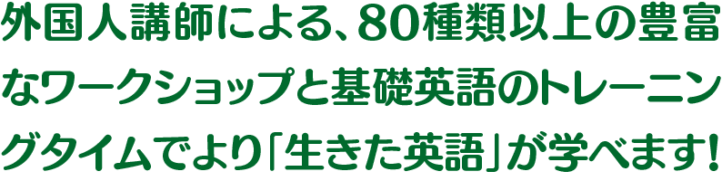 外国人講師による、80種類以上の豊富なワークショップと基礎英語のトレーニングタイムでより「生きた英語」が学べます！