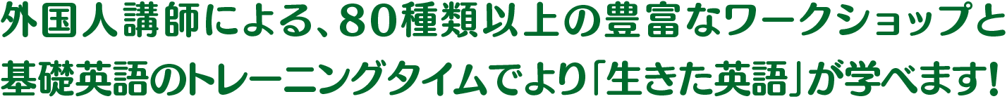 外国人講師による、80種類以上の豊富なワークショップと基礎英語のトレーニングタイムでより「生きた英語」が学べます！